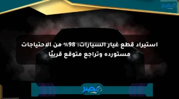 استيراد قطع غيار السيارات: 98% من الاحتياجات مستوردة وتراجع متوقع قريبًا
